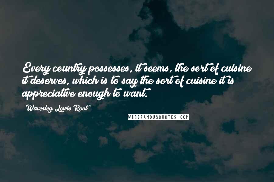 Waverley Lewis Root Quotes: Every country possesses, it seems, the sort of cuisine it deserves, which is to say the sort of cuisine it is appreciative enough to want.