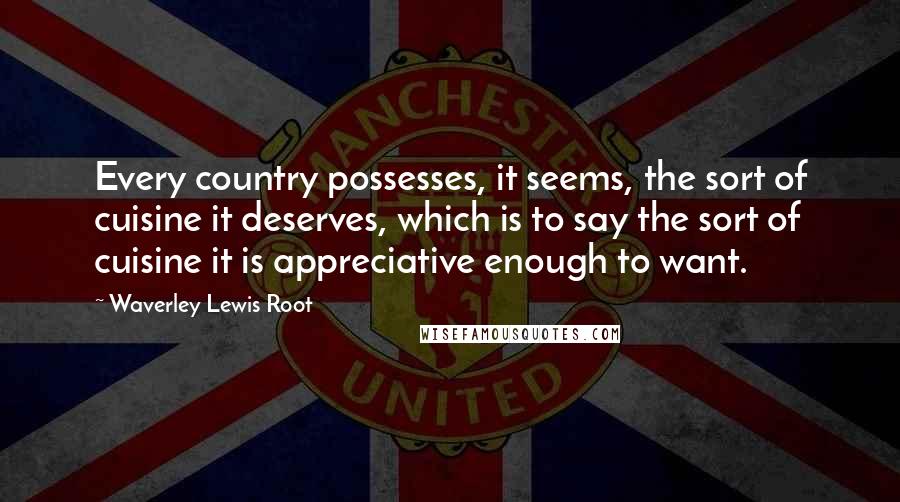 Waverley Lewis Root Quotes: Every country possesses, it seems, the sort of cuisine it deserves, which is to say the sort of cuisine it is appreciative enough to want.