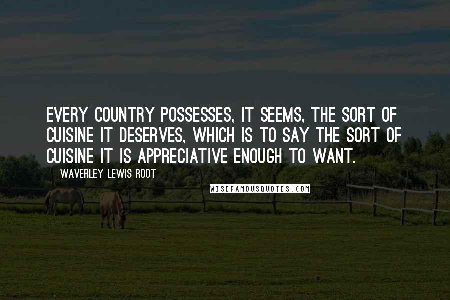 Waverley Lewis Root Quotes: Every country possesses, it seems, the sort of cuisine it deserves, which is to say the sort of cuisine it is appreciative enough to want.