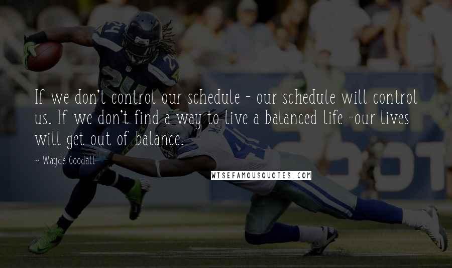 Wayde Goodall Quotes: If we don't control our schedule - our schedule will control us. If we don't find a way to live a balanced life -our lives will get out of balance.