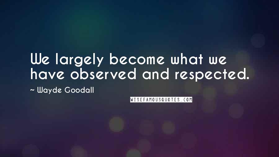 Wayde Goodall Quotes: We largely become what we have observed and respected.