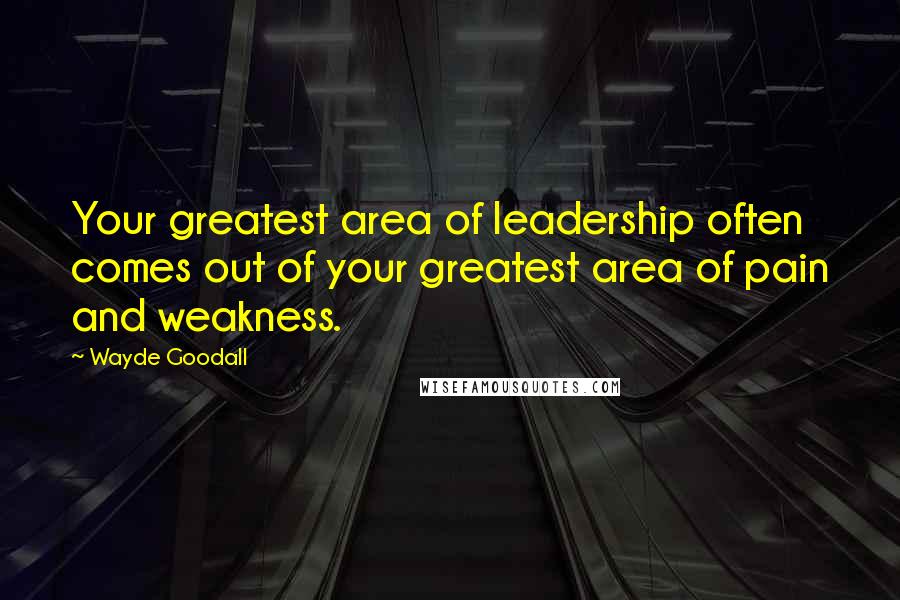Wayde Goodall Quotes: Your greatest area of leadership often comes out of your greatest area of pain and weakness.