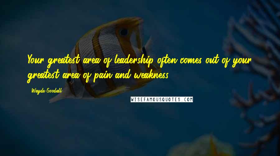 Wayde Goodall Quotes: Your greatest area of leadership often comes out of your greatest area of pain and weakness.