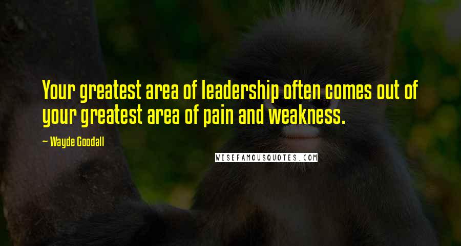 Wayde Goodall Quotes: Your greatest area of leadership often comes out of your greatest area of pain and weakness.
