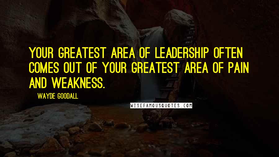 Wayde Goodall Quotes: Your greatest area of leadership often comes out of your greatest area of pain and weakness.