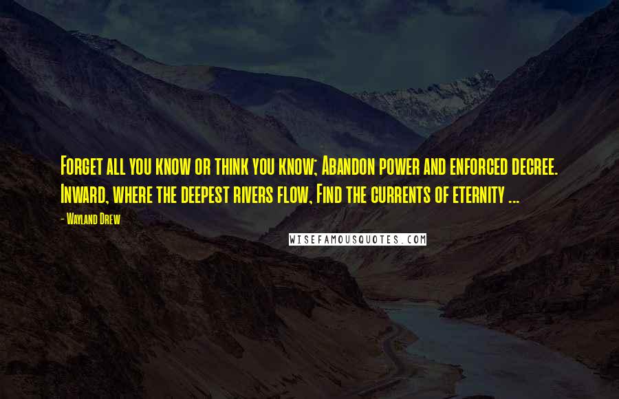 Wayland Drew Quotes: Forget all you know or think you know; Abandon power and enforced decree. Inward, where the deepest rivers flow, Find the currents of eternity ...