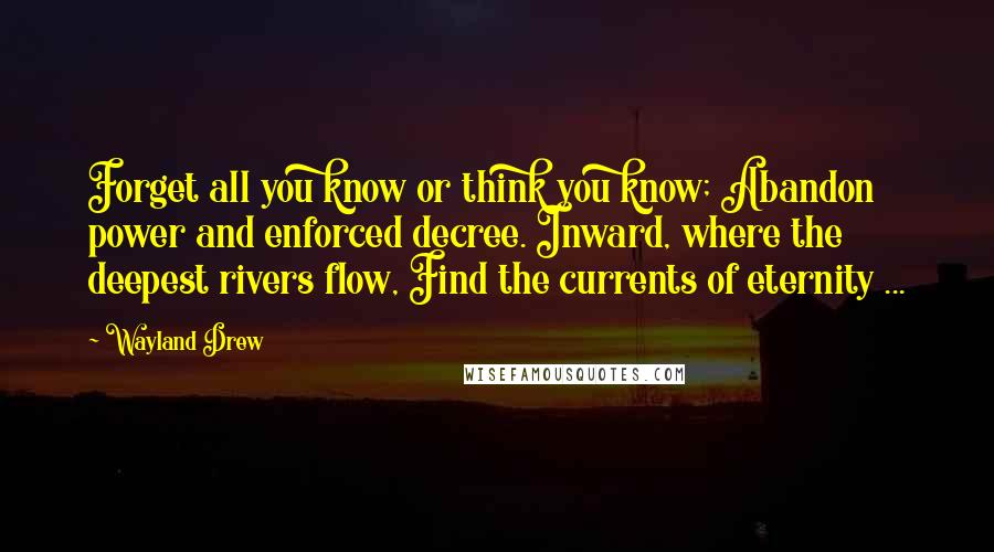Wayland Drew Quotes: Forget all you know or think you know; Abandon power and enforced decree. Inward, where the deepest rivers flow, Find the currents of eternity ...