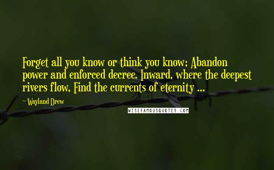 Wayland Drew Quotes: Forget all you know or think you know; Abandon power and enforced decree. Inward, where the deepest rivers flow, Find the currents of eternity ...