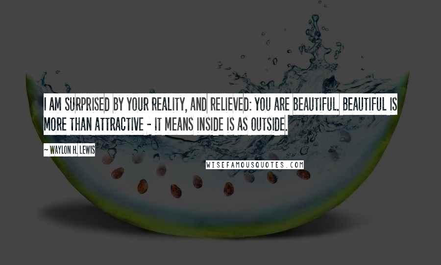 Waylon H. Lewis Quotes: I am surprised by your reality, and relieved: you are beautiful. Beautiful is more than attractive - it means inside is as outside.