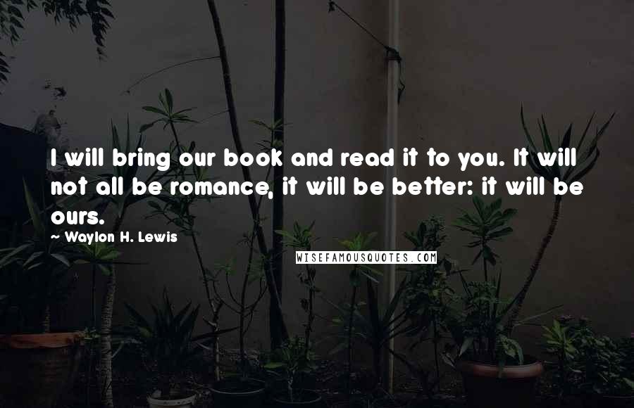 Waylon H. Lewis Quotes: I will bring our book and read it to you. It will not all be romance, it will be better: it will be ours.