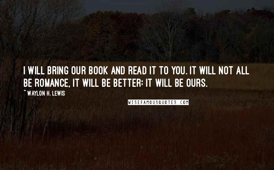 Waylon H. Lewis Quotes: I will bring our book and read it to you. It will not all be romance, it will be better: it will be ours.