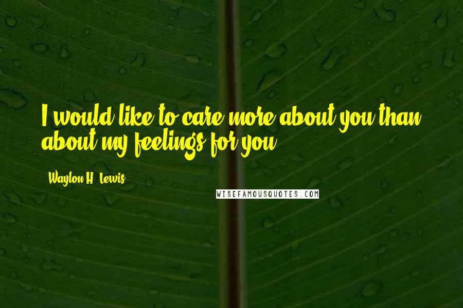 Waylon H. Lewis Quotes: I would like to care more about you than about my feelings for you.