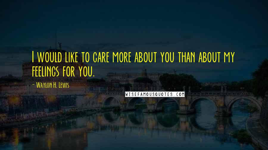 Waylon H. Lewis Quotes: I would like to care more about you than about my feelings for you.