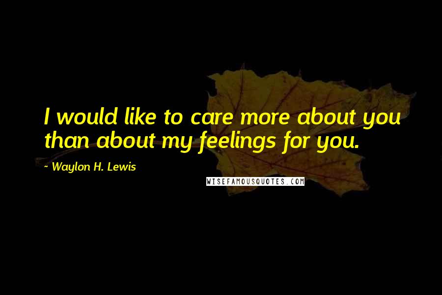 Waylon H. Lewis Quotes: I would like to care more about you than about my feelings for you.