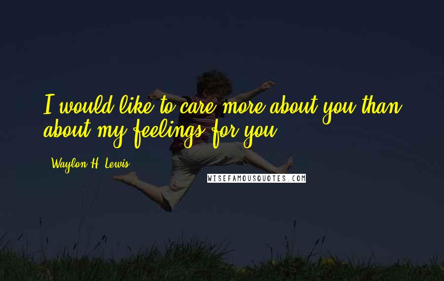 Waylon H. Lewis Quotes: I would like to care more about you than about my feelings for you.