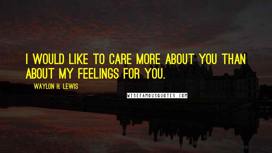 Waylon H. Lewis Quotes: I would like to care more about you than about my feelings for you.