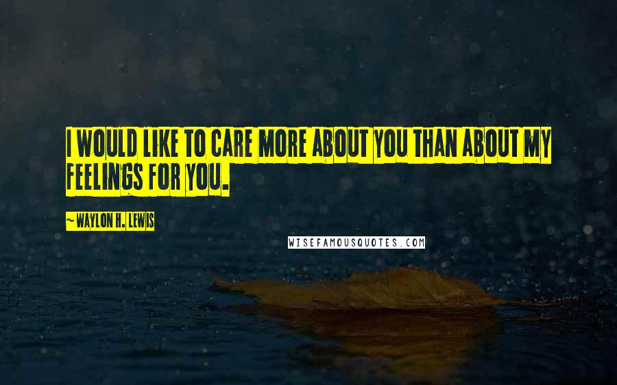 Waylon H. Lewis Quotes: I would like to care more about you than about my feelings for you.