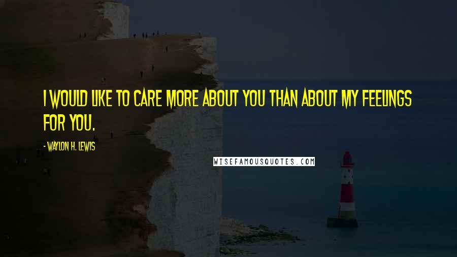 Waylon H. Lewis Quotes: I would like to care more about you than about my feelings for you.
