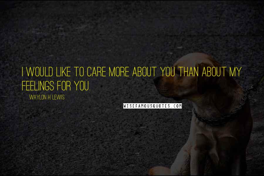 Waylon H. Lewis Quotes: I would like to care more about you than about my feelings for you.