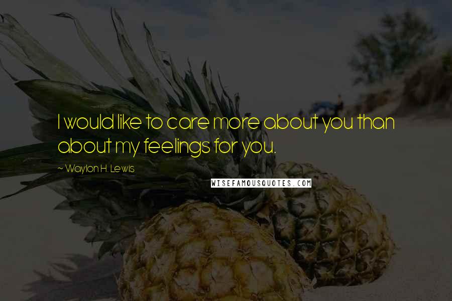Waylon H. Lewis Quotes: I would like to care more about you than about my feelings for you.