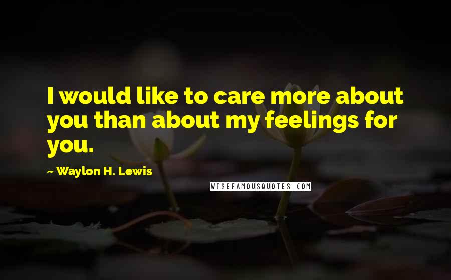 Waylon H. Lewis Quotes: I would like to care more about you than about my feelings for you.