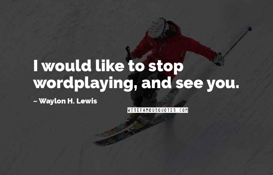 Waylon H. Lewis Quotes: I would like to stop wordplaying, and see you.