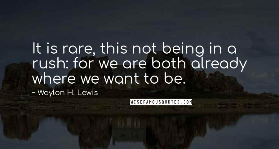Waylon H. Lewis Quotes: It is rare, this not being in a rush: for we are both already where we want to be.