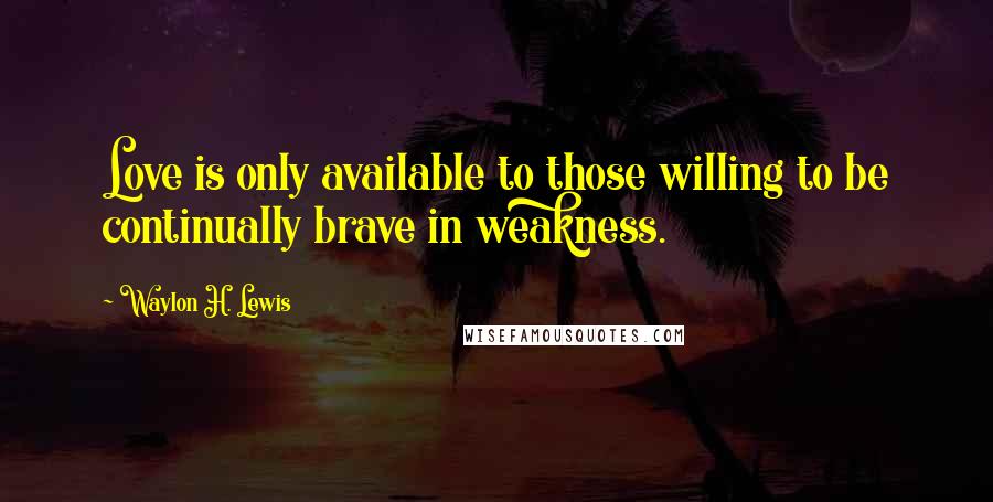 Waylon H. Lewis Quotes: Love is only available to those willing to be continually brave in weakness.