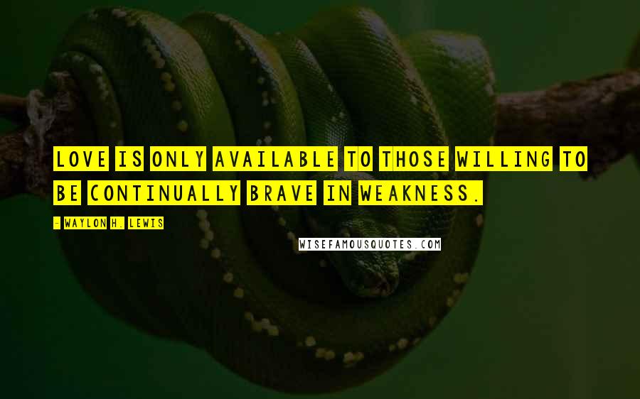 Waylon H. Lewis Quotes: Love is only available to those willing to be continually brave in weakness.