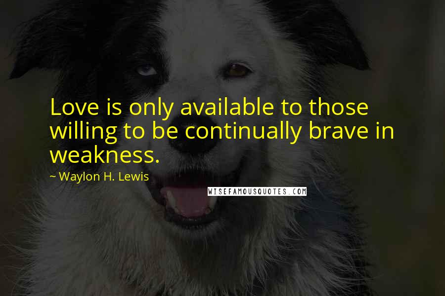 Waylon H. Lewis Quotes: Love is only available to those willing to be continually brave in weakness.
