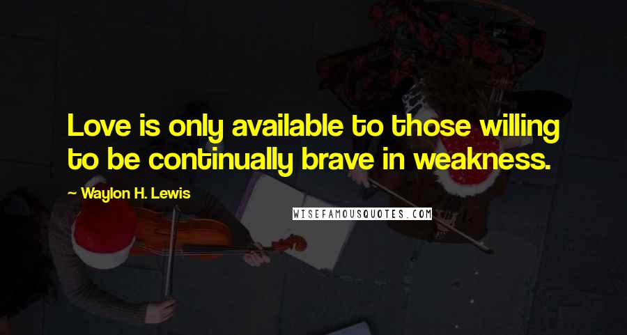 Waylon H. Lewis Quotes: Love is only available to those willing to be continually brave in weakness.