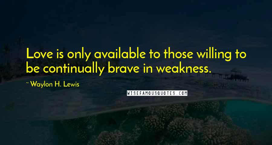 Waylon H. Lewis Quotes: Love is only available to those willing to be continually brave in weakness.