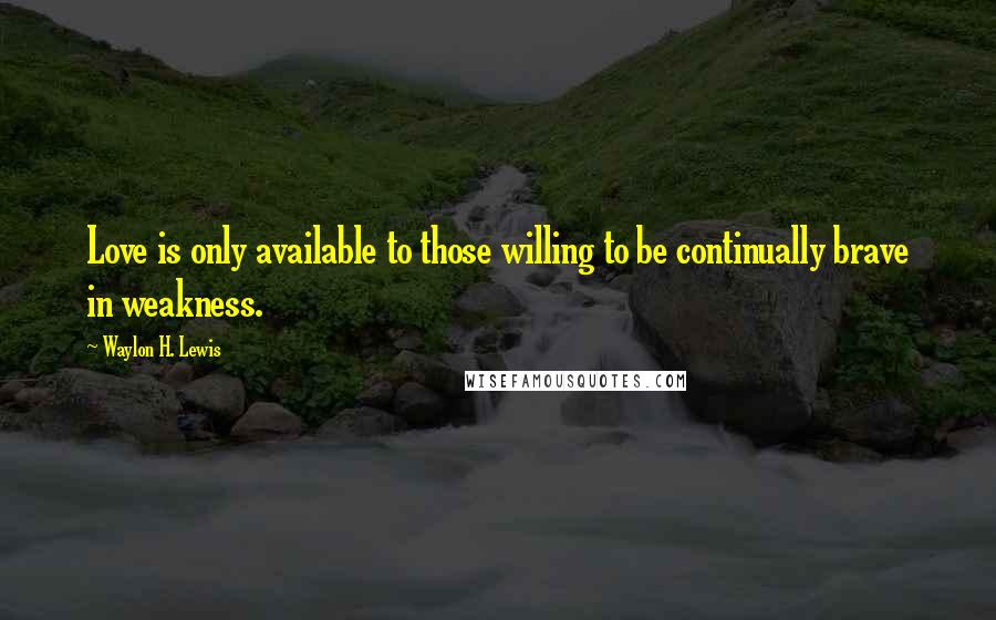 Waylon H. Lewis Quotes: Love is only available to those willing to be continually brave in weakness.