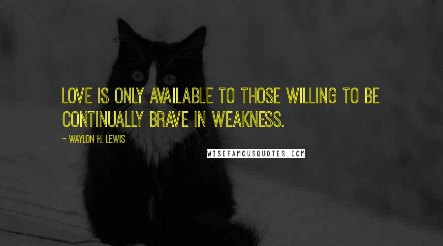 Waylon H. Lewis Quotes: Love is only available to those willing to be continually brave in weakness.