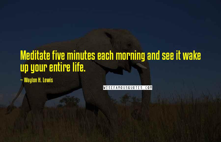 Waylon H. Lewis Quotes: Meditate five minutes each morning and see it wake up your entire life.