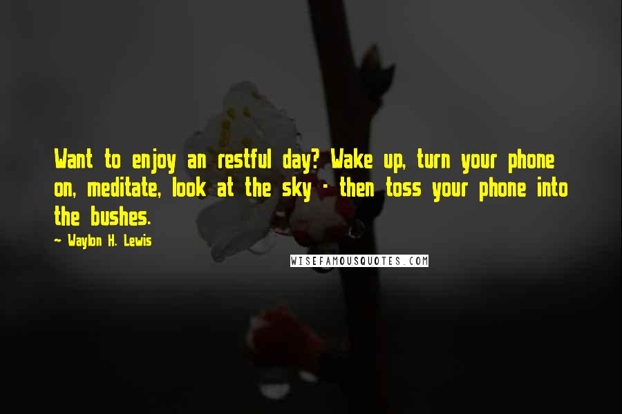 Waylon H. Lewis Quotes: Want to enjoy an restful day? Wake up, turn your phone on, meditate, look at the sky - then toss your phone into the bushes.