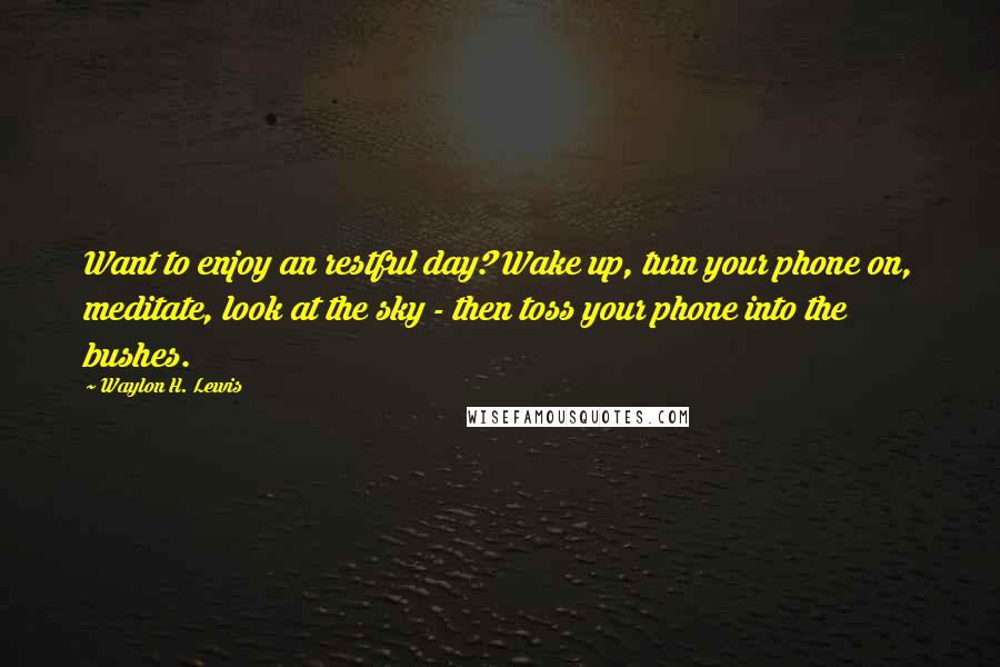 Waylon H. Lewis Quotes: Want to enjoy an restful day? Wake up, turn your phone on, meditate, look at the sky - then toss your phone into the bushes.