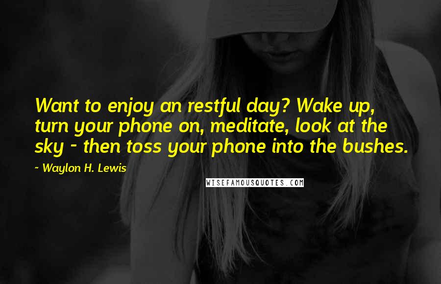 Waylon H. Lewis Quotes: Want to enjoy an restful day? Wake up, turn your phone on, meditate, look at the sky - then toss your phone into the bushes.