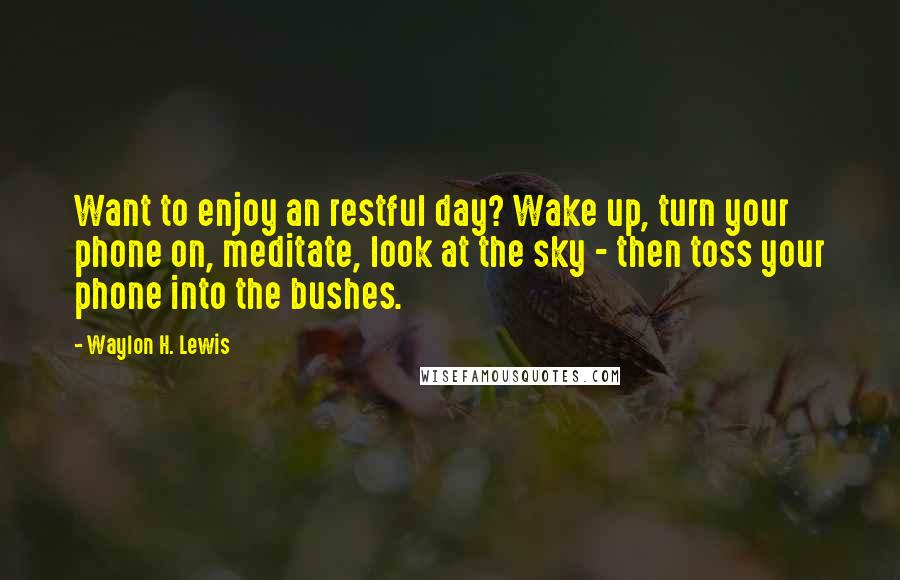 Waylon H. Lewis Quotes: Want to enjoy an restful day? Wake up, turn your phone on, meditate, look at the sky - then toss your phone into the bushes.
