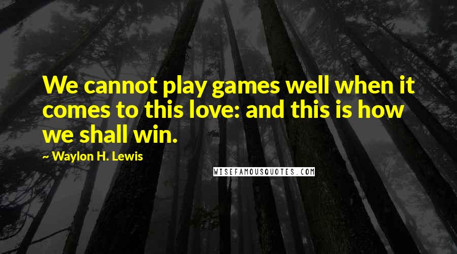 Waylon H. Lewis Quotes: We cannot play games well when it comes to this love: and this is how we shall win.