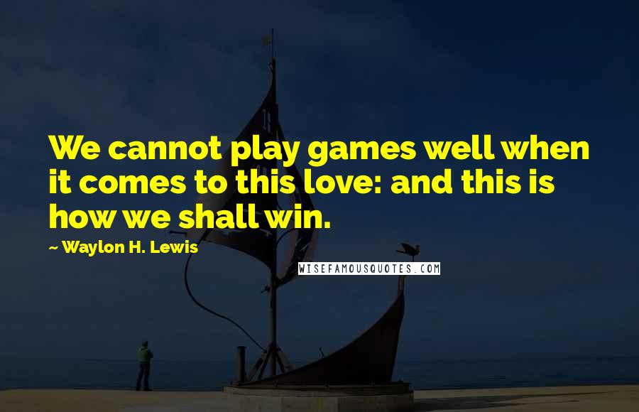 Waylon H. Lewis Quotes: We cannot play games well when it comes to this love: and this is how we shall win.