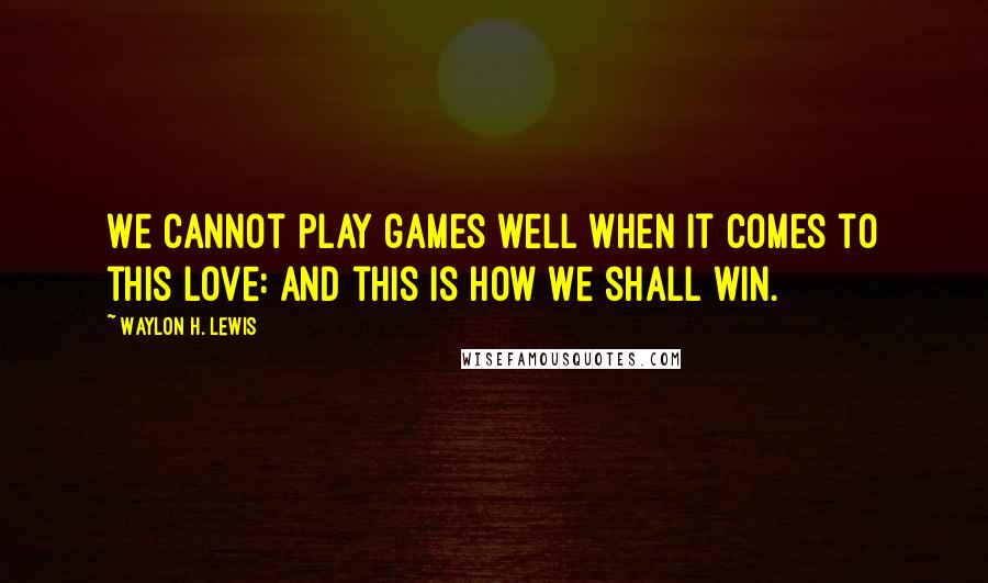 Waylon H. Lewis Quotes: We cannot play games well when it comes to this love: and this is how we shall win.