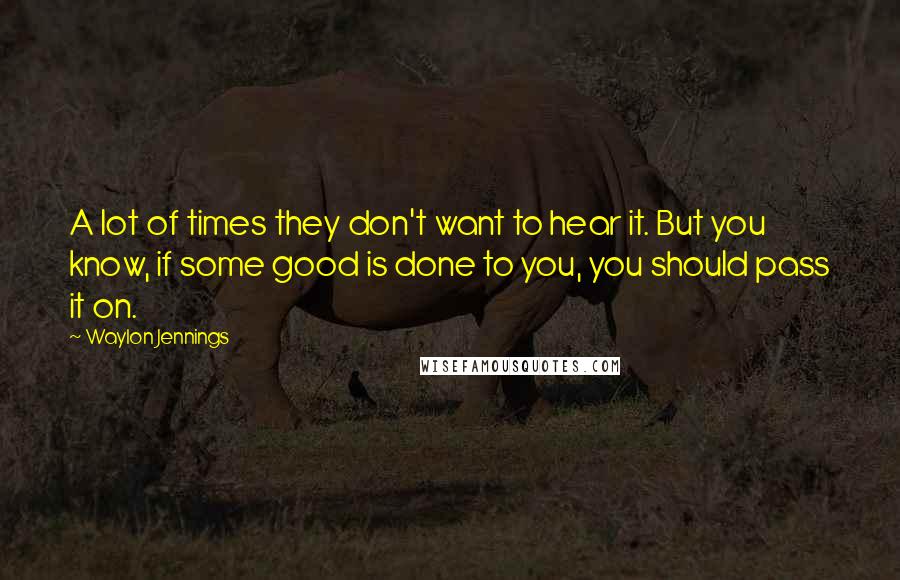 Waylon Jennings Quotes: A lot of times they don't want to hear it. But you know, if some good is done to you, you should pass it on.