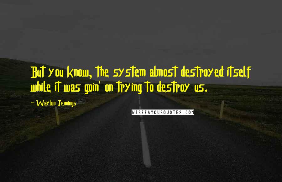 Waylon Jennings Quotes: But you know, the system almost destroyed itself while it was goin' on trying to destroy us.