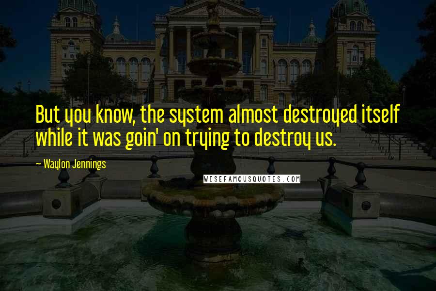 Waylon Jennings Quotes: But you know, the system almost destroyed itself while it was goin' on trying to destroy us.