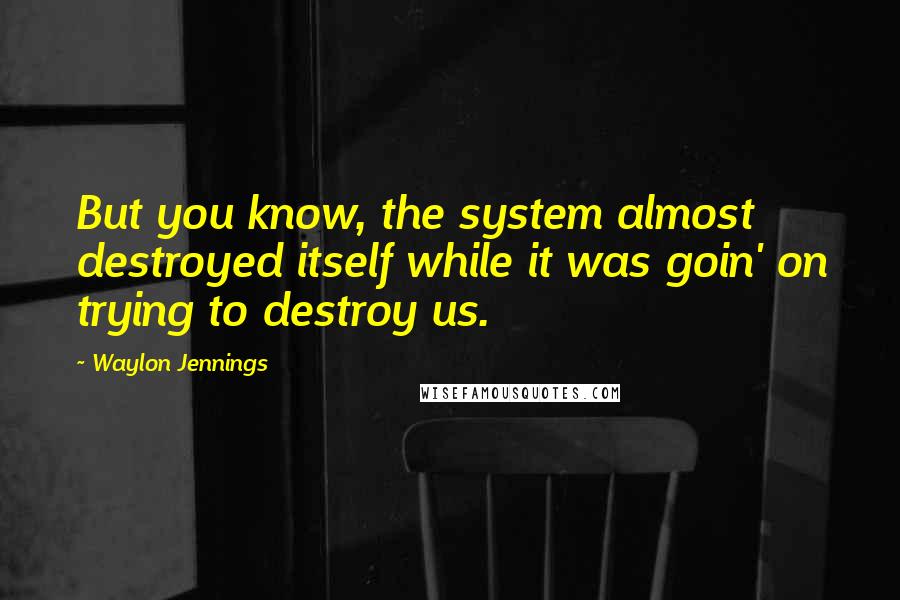 Waylon Jennings Quotes: But you know, the system almost destroyed itself while it was goin' on trying to destroy us.