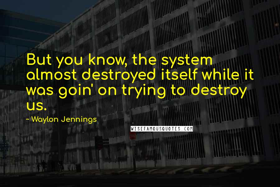 Waylon Jennings Quotes: But you know, the system almost destroyed itself while it was goin' on trying to destroy us.