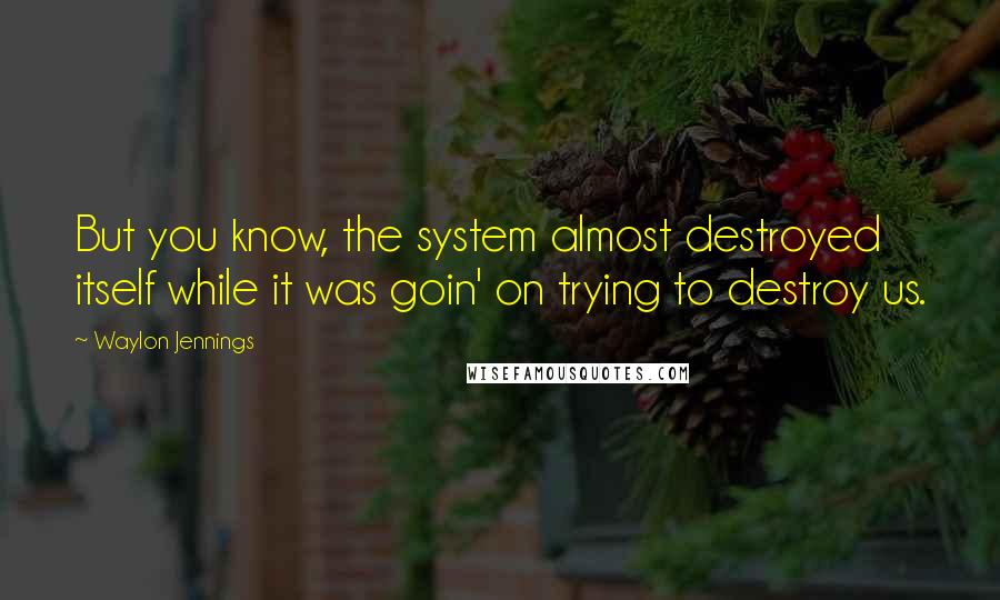 Waylon Jennings Quotes: But you know, the system almost destroyed itself while it was goin' on trying to destroy us.