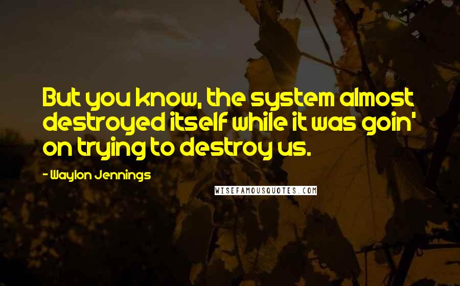 Waylon Jennings Quotes: But you know, the system almost destroyed itself while it was goin' on trying to destroy us.