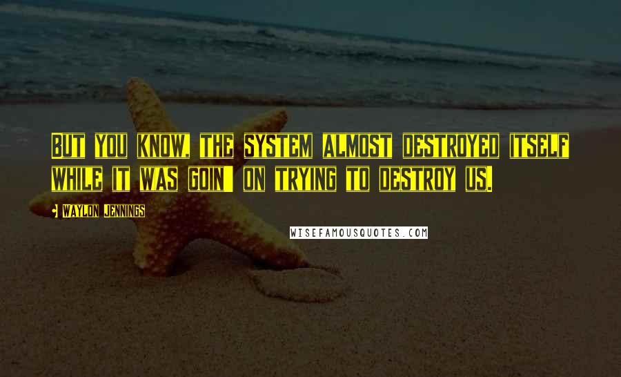 Waylon Jennings Quotes: But you know, the system almost destroyed itself while it was goin' on trying to destroy us.